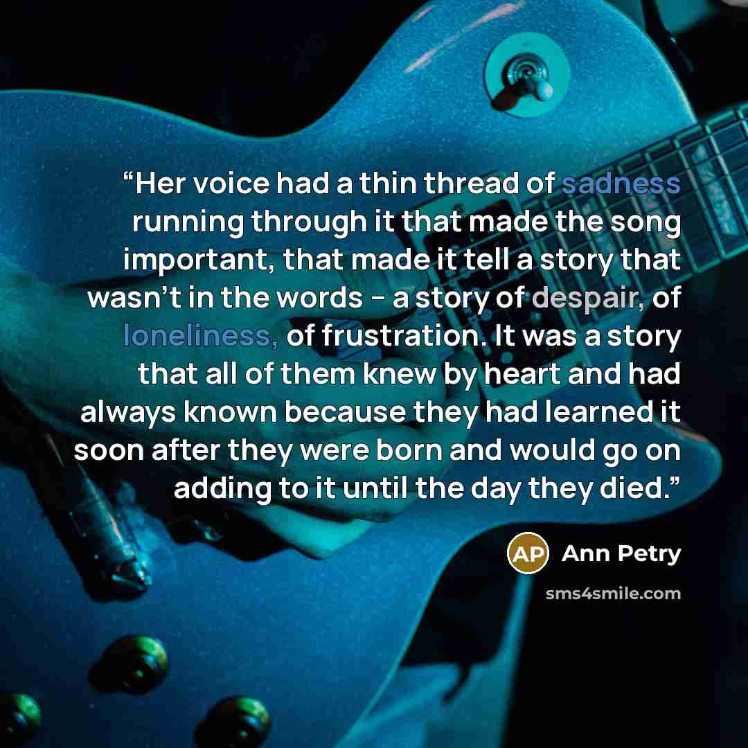 “Her voice had a thin thread of sadness running through it that made the song important, that made it tell a story that wasn’t in the words – a story of despair, of loneliness, of frustration. It was a story that all of them knew by heart and had always known because they had learned it soon after…” quote by Ann Petry