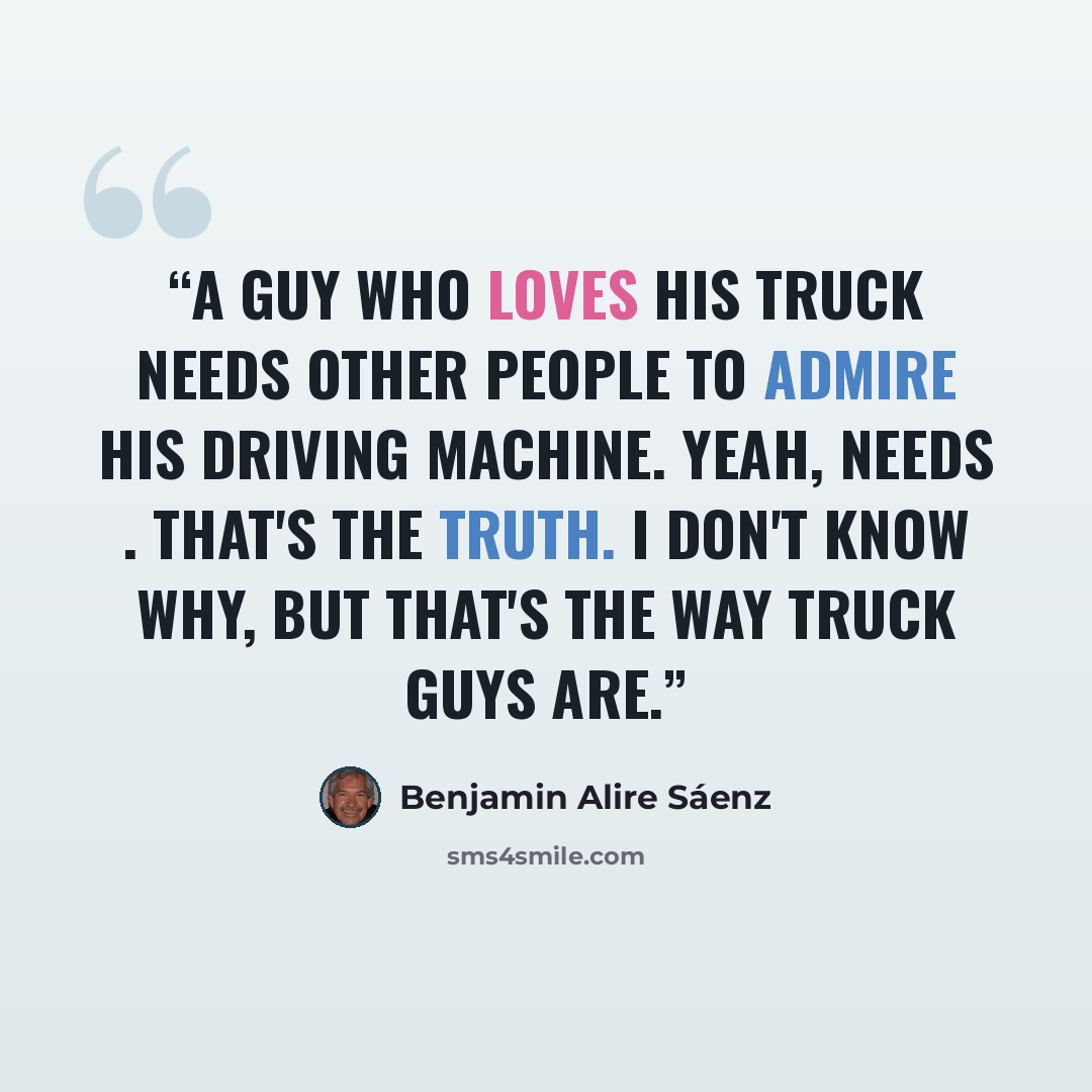 “A guy who loves his truck needs other people to admire his driving machine. Yeah, needs . That's the truth. I don't know why, but that's the way truck guys are.” quote by Benjamin Alire Sáenz
