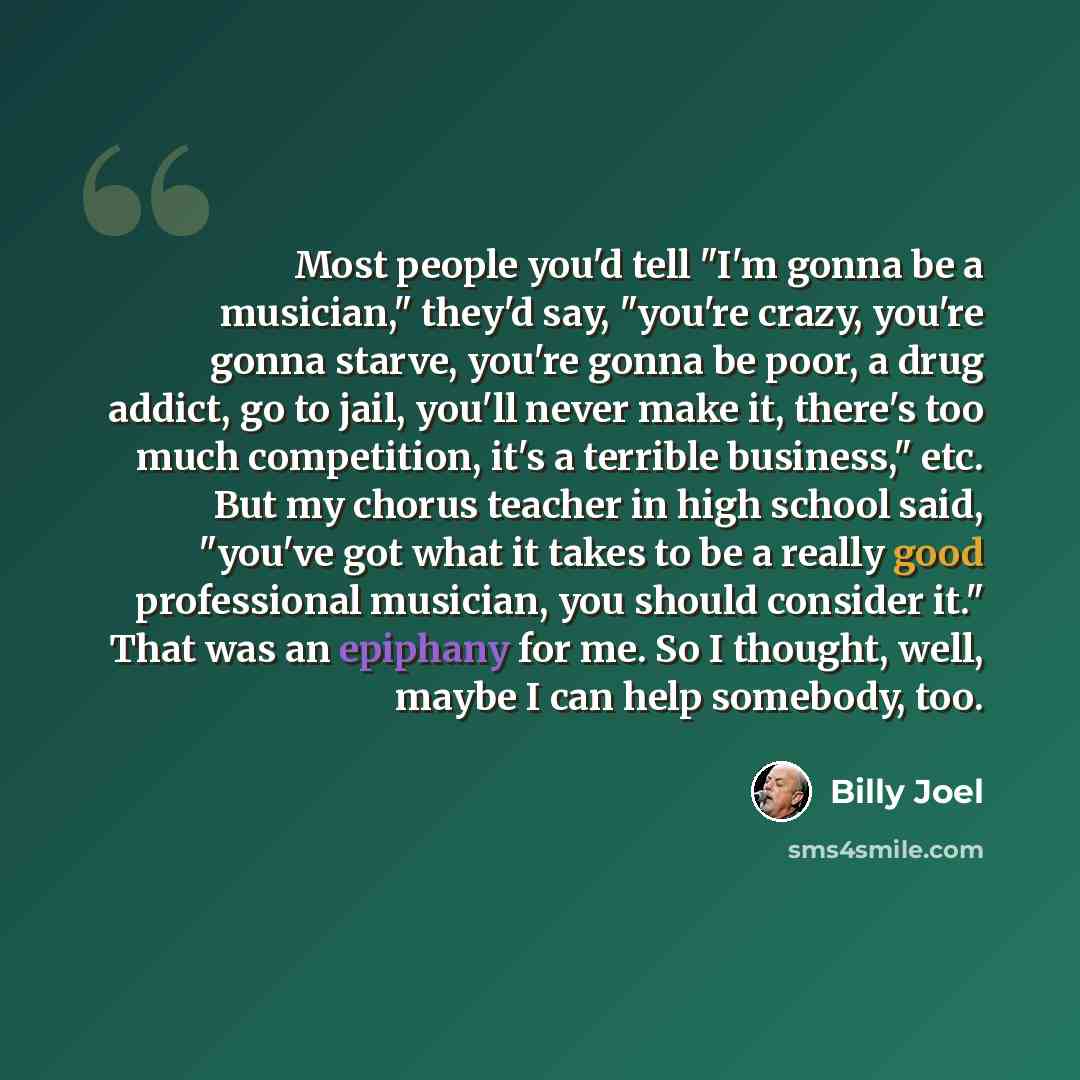 “Most people you'd tell "I'm gonna be a musician," they'd say, "you're crazy, you're gonna starve, you're gonna be poor, a drug addict, go to jail, you'll never make it, there's too much competition, it's a terrible business," etc. But my chorus teacher in high school said, "you've got what it…” quote by Billy Joel