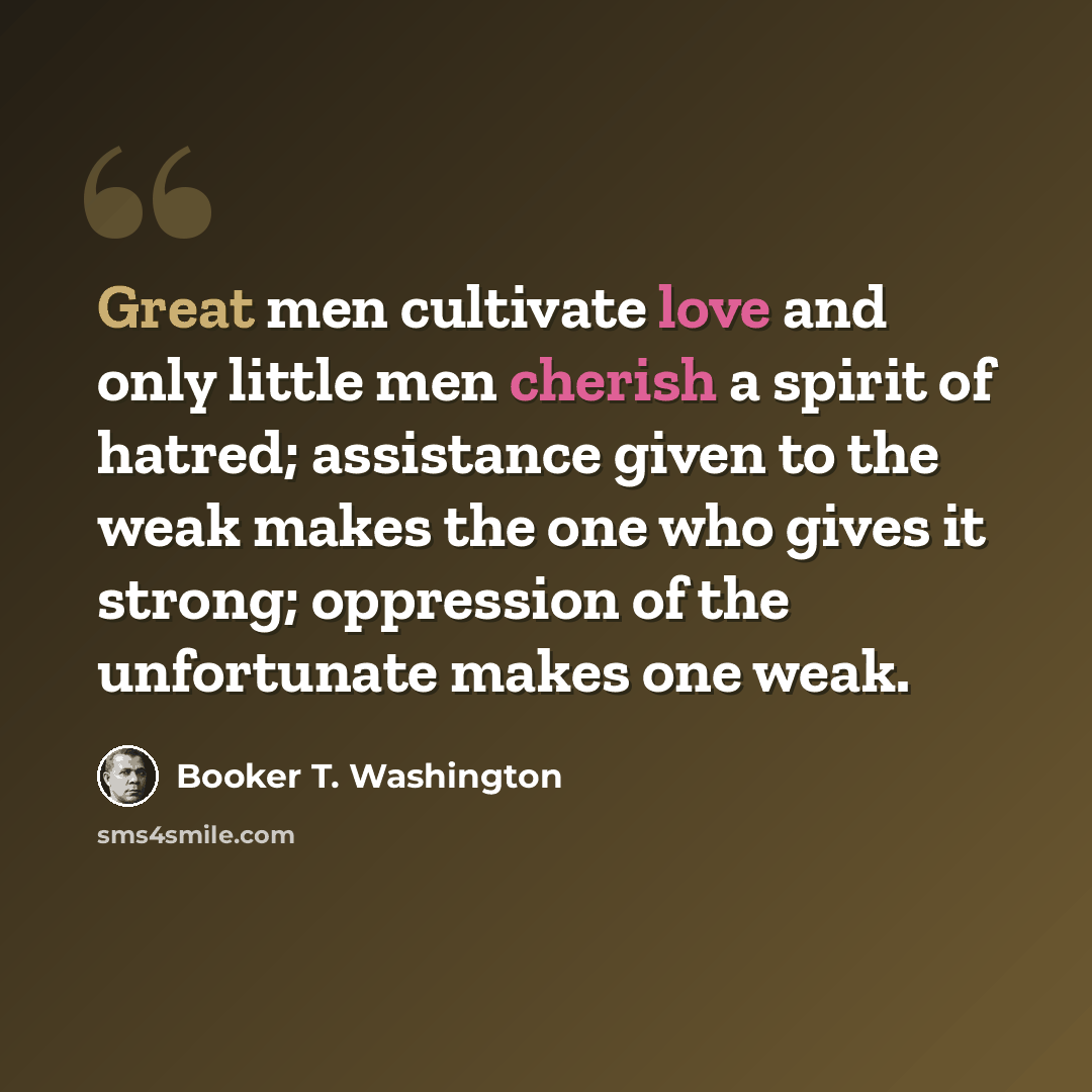 “Great men cultivate love and only little men cherish a spirit of hatred; assistance given to the weak makes the one who gives it strong; oppression of the unfortunate makes one weak.” quote by Booker T. Washington