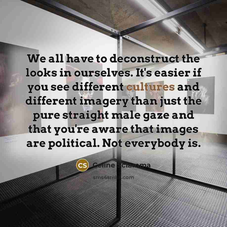 “We all have to deconstruct the looks in ourselves. It's easier if you see different cultures and different imagery than just the pure straight male gaze and that you're aware that images are political. Not everybody is.” quote by Celine Sciamma