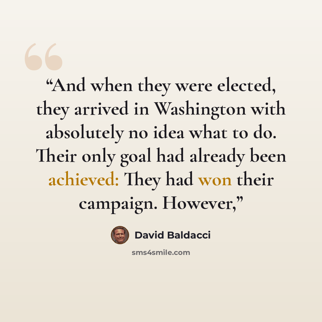 “And when they were elected, they arrived in Washington with absolutely no idea what to do. Their only goal had already been achieved: They had won their campaign. However,” quote by David Baldacci