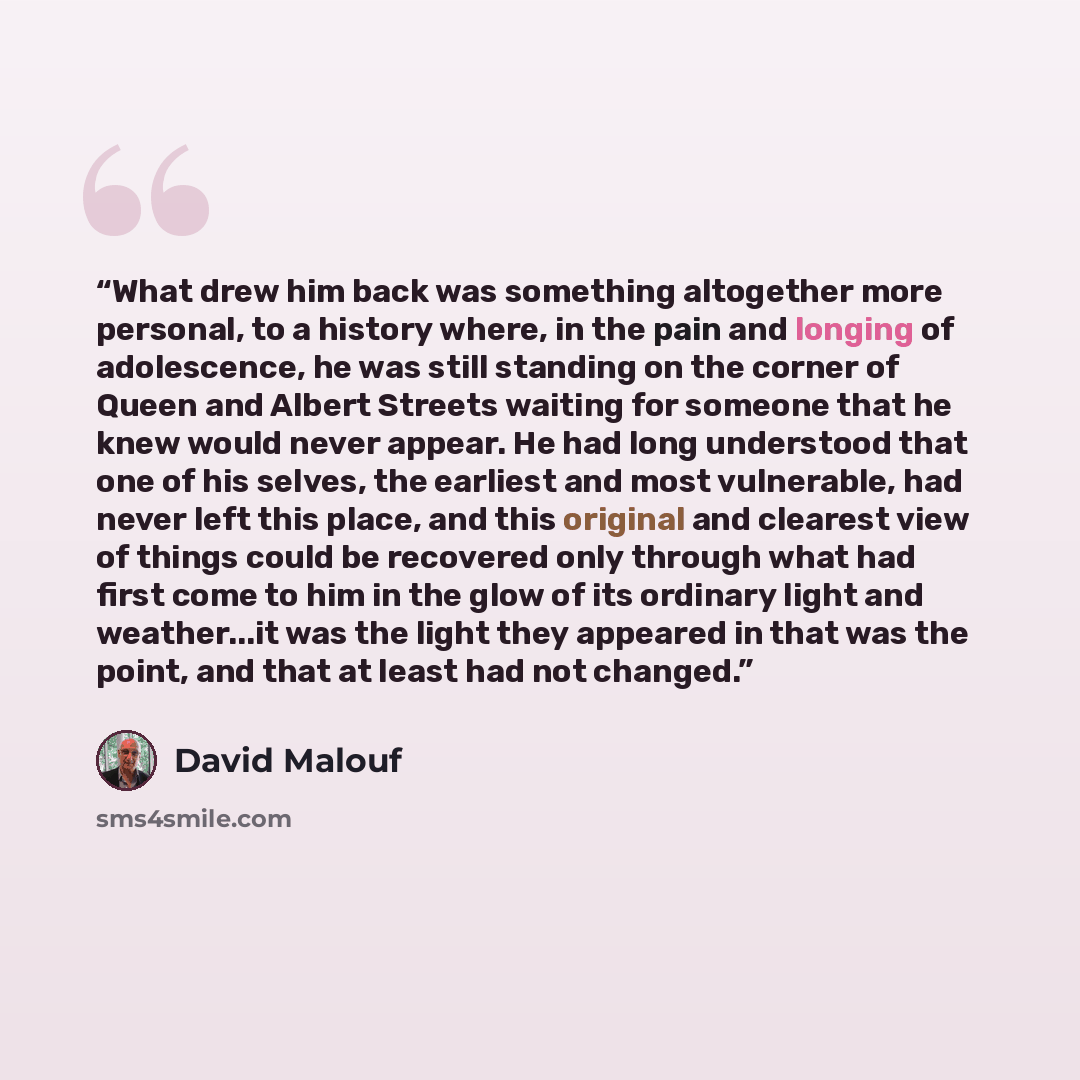 “What drew him back was something altogether more personal, to a history where, in the pain and longing of adolescence, he was still standing on the corner of Queen and Albert Streets waiting for someone that he knew would never appear. He had long understood that one of his selves, the earliest…” quote by David Malouf