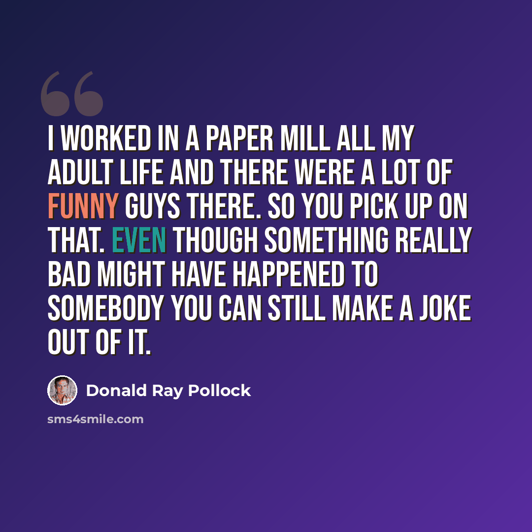 “I worked in a paper mill all my adult life and there were a lot of funny guys there. So you pick up on that. Even though something really bad might have happened to somebody you can still make a joke out of it.” quote by Donald Ray Pollock