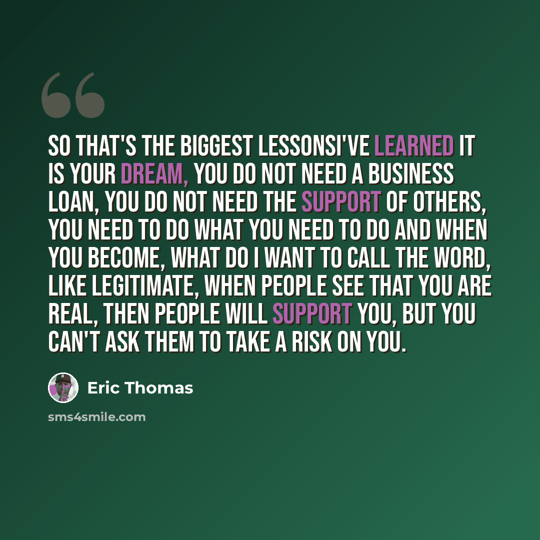 “So that's the biggest lessonsI've learned it is your dream, you do not need a business loan, you do not need the support of others, you need to do what you need to do and when you become, what do I want to call the word, like legitimate, when people see that you are real, then people will support…” quote by Eric Thomas