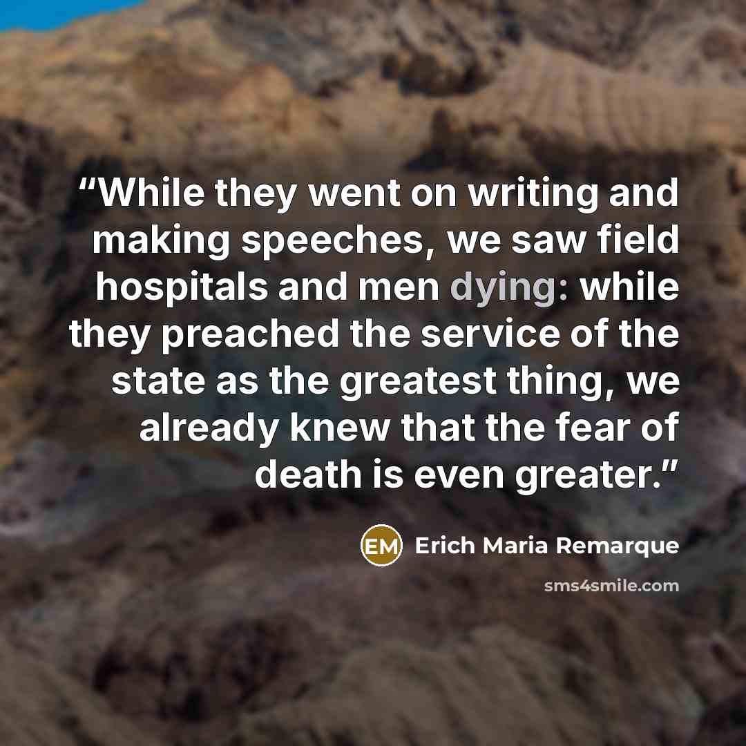“While they went on writing and making speeches, we saw field hospitals and men dying: while they preached the service of the state as the greatest thing, we already knew that the fear of death is even greater.” quote by Erich Maria Remarque