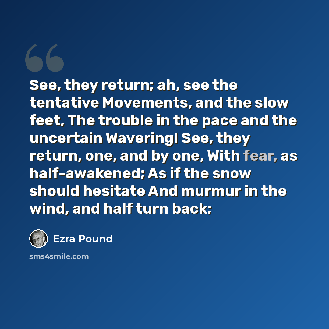 “See, they return; ah, see the tentative Movements, and the slow feet, The trouble in the pace and the uncertain Wavering! See, they return, one, and by one, With fear, as half-awakened; As if the snow should hesitate And murmur in the wind, and half turn back;” quote by Ezra Pound