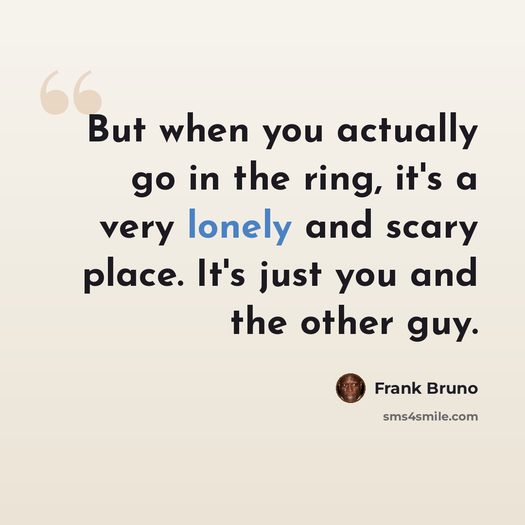 “But when you actually go in the ring, it's a very lonely and scary place. It's just you and the other guy.” quote by Frank Bruno
