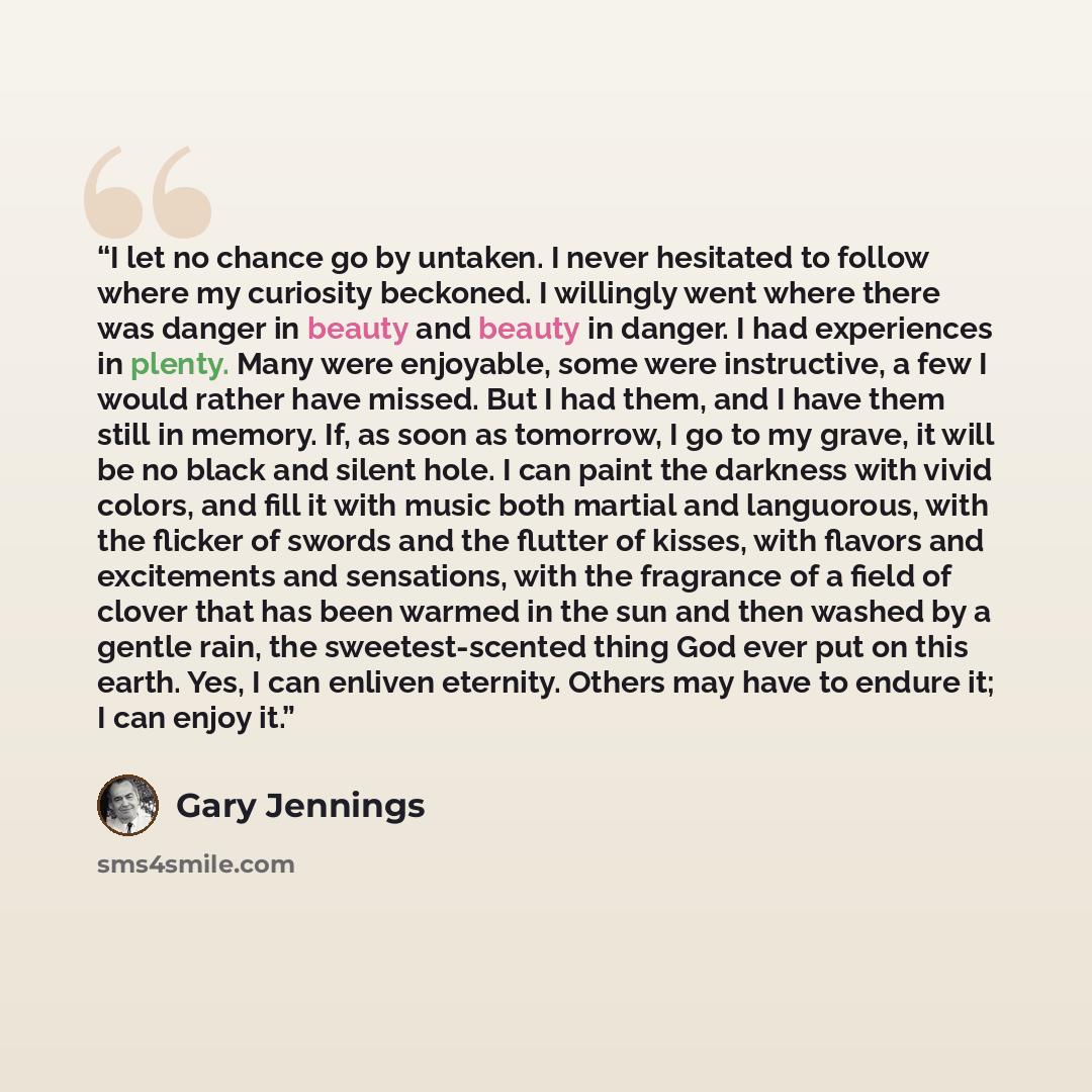 “I let no chance go by untaken. I never hesitated to follow where my curiosity beckoned. I willingly went where there was danger in beauty and beauty in danger. I had experiences in plenty. Many were enjoyable, some were instructive, a few I would rather have missed. But I had them, and I have them…” quote by Gary Jennings
