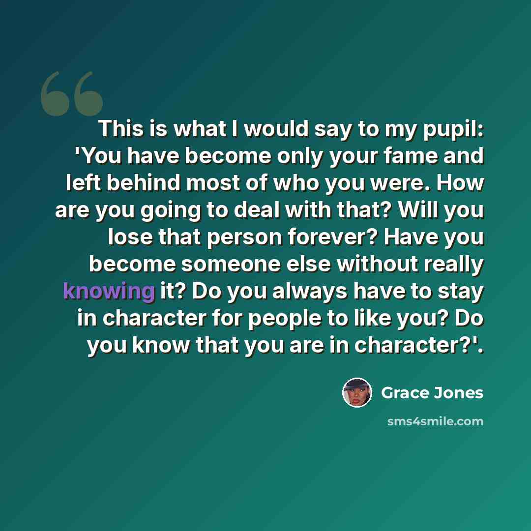 “This is what I would say to my pupil: 'You have become only your fame and left behind most of who you were. How are you going to deal with that? Will you lose that person forever? Have you become someone else without really knowing it? Do you always have to stay in character for people to like…” quote by Grace Jones