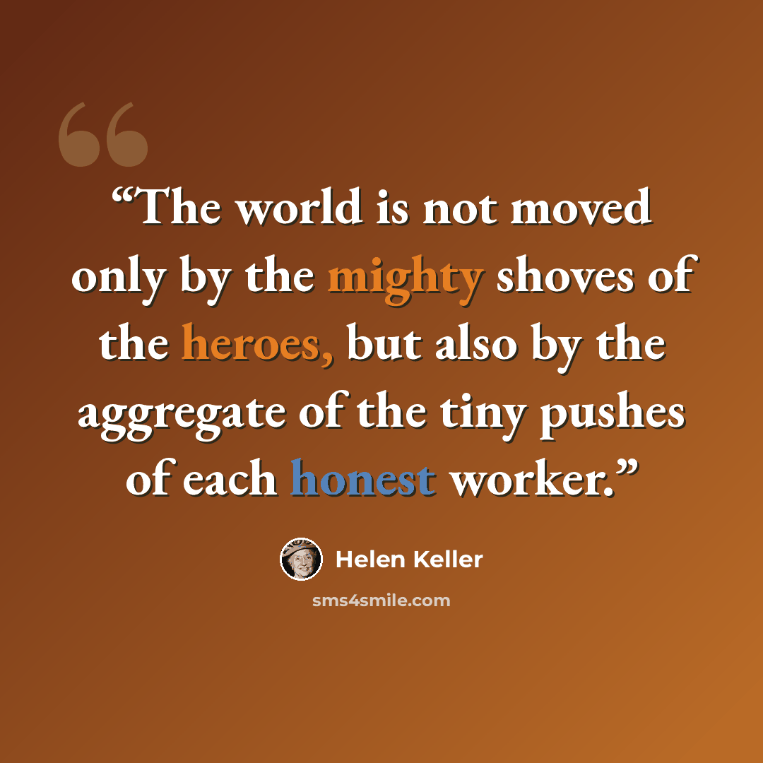 “The world is not moved only by the mighty shoves of the heroes, but also by the aggregate of the tiny pushes of each honest worker.” quote by Helen Keller