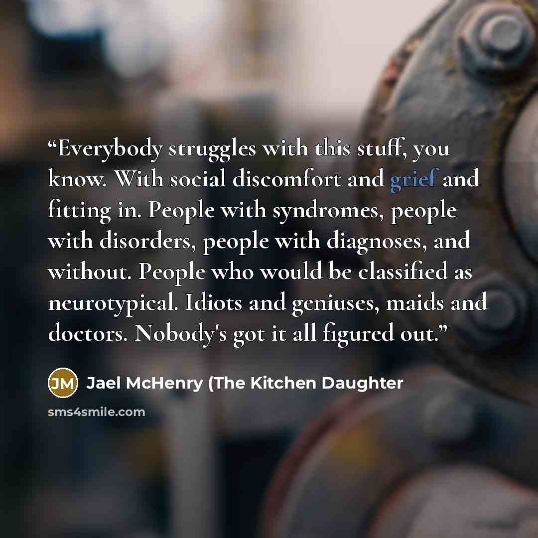 “Everybody struggles with this stuff, you know. With social discomfort and grief and fitting in. People with syndromes, people with disorders, people with diagnoses, and without. People who would be classified as neurotypical. Idiots and geniuses, maids and doctors. Nobody's got it all figured out.” quote by Jael McHenry (The Kitchen Daughter