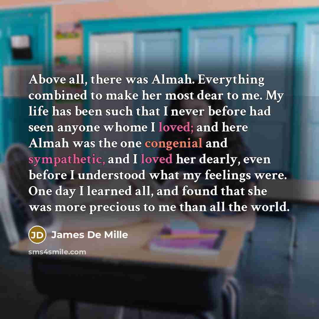 “Above all, there was Almah. Everything combined to make her most dear to me. My life has been such that I never before had seen anyone whome I loved; and here Almah was the one congenial and sympathetic, and I loved her dearly, even before I understood what my feelings were. One day I learned all…” quote by James De Mille