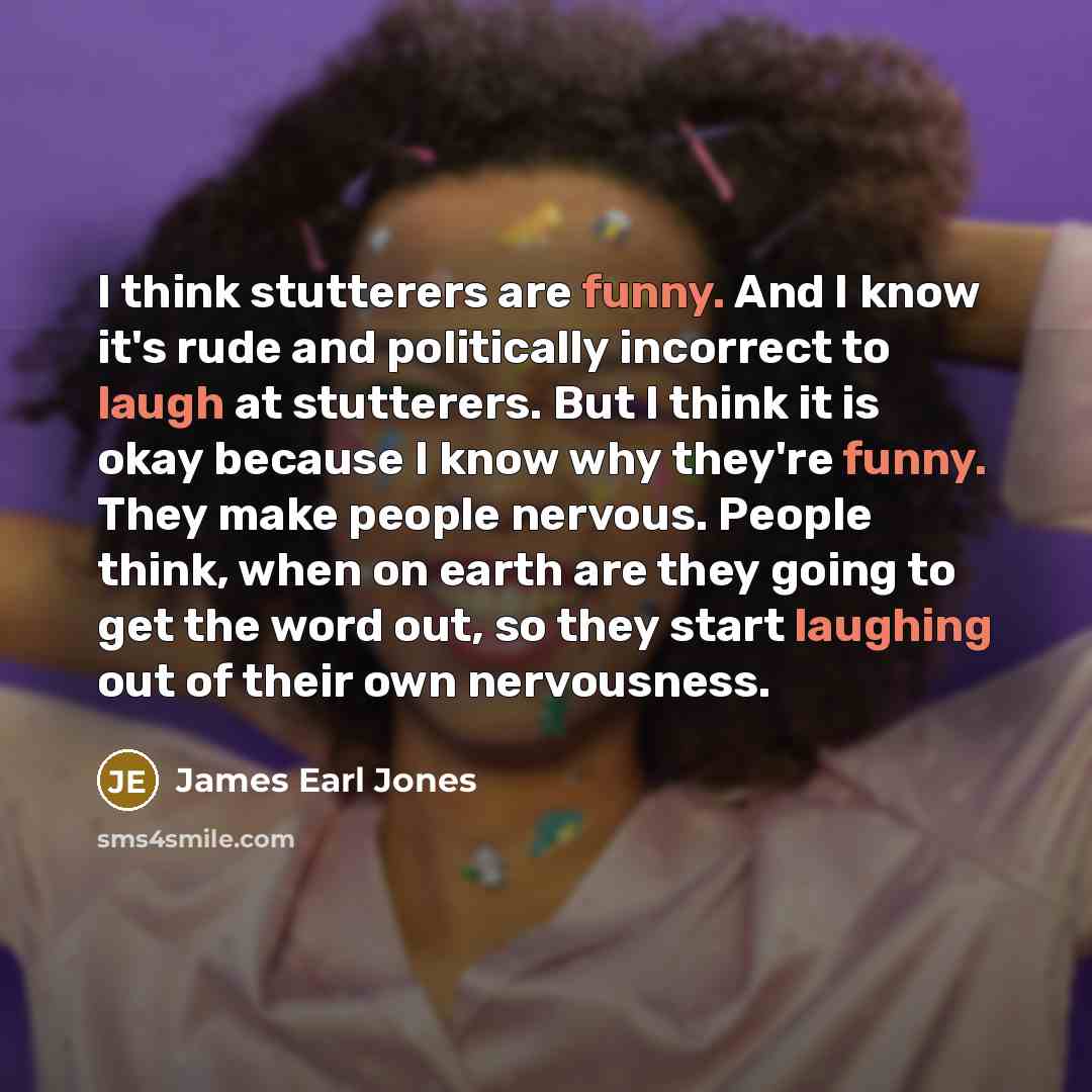 “I think stutterers are funny. And I know it's rude and politically incorrect to laugh at stutterers. But I think it is okay because I know why they're funny. They make people nervous. People think, when on earth are they going to get the word out, so they start laughing out of their own nervousness.” quote by James Earl Jones