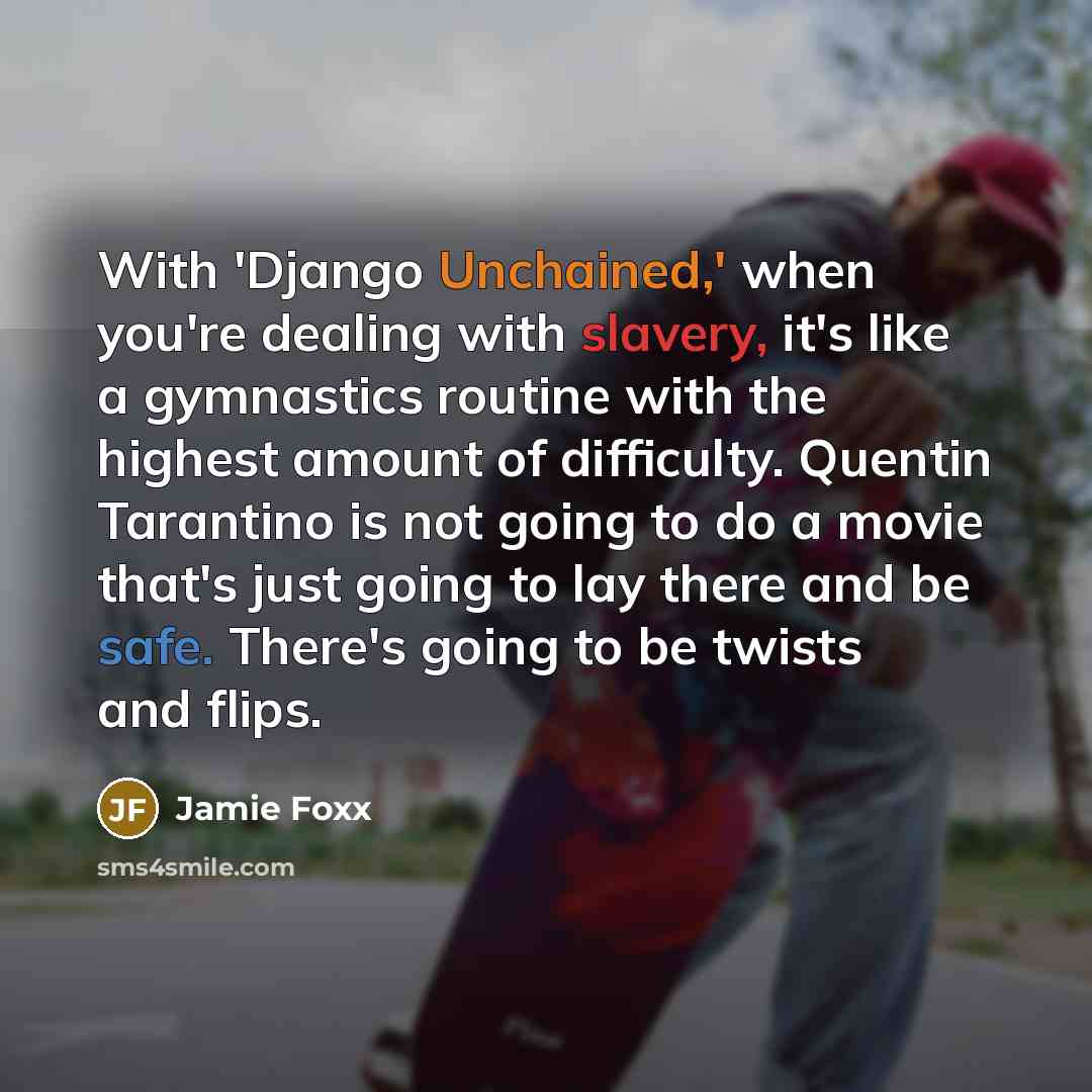 “With 'Django Unchained,' when you're dealing with slavery, it's like a gymnastics routine with the highest amount of difficulty. Quentin Tarantino is not going to do a movie that's just going to lay there and be safe. There's going to be twists and flips.” quote by Jamie Foxx