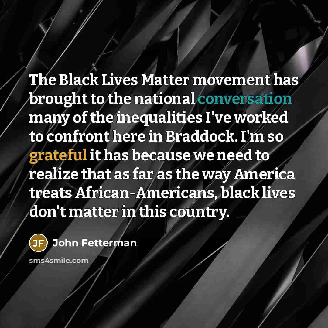 “The Black Lives Matter movement has brought to the national conversation many of the inequalities I've worked to confront here in Braddock. I'm so grateful it has because we need to realize that as far as the way America treats African-Americans, black lives don't matter in this country.” quote by John Fetterman