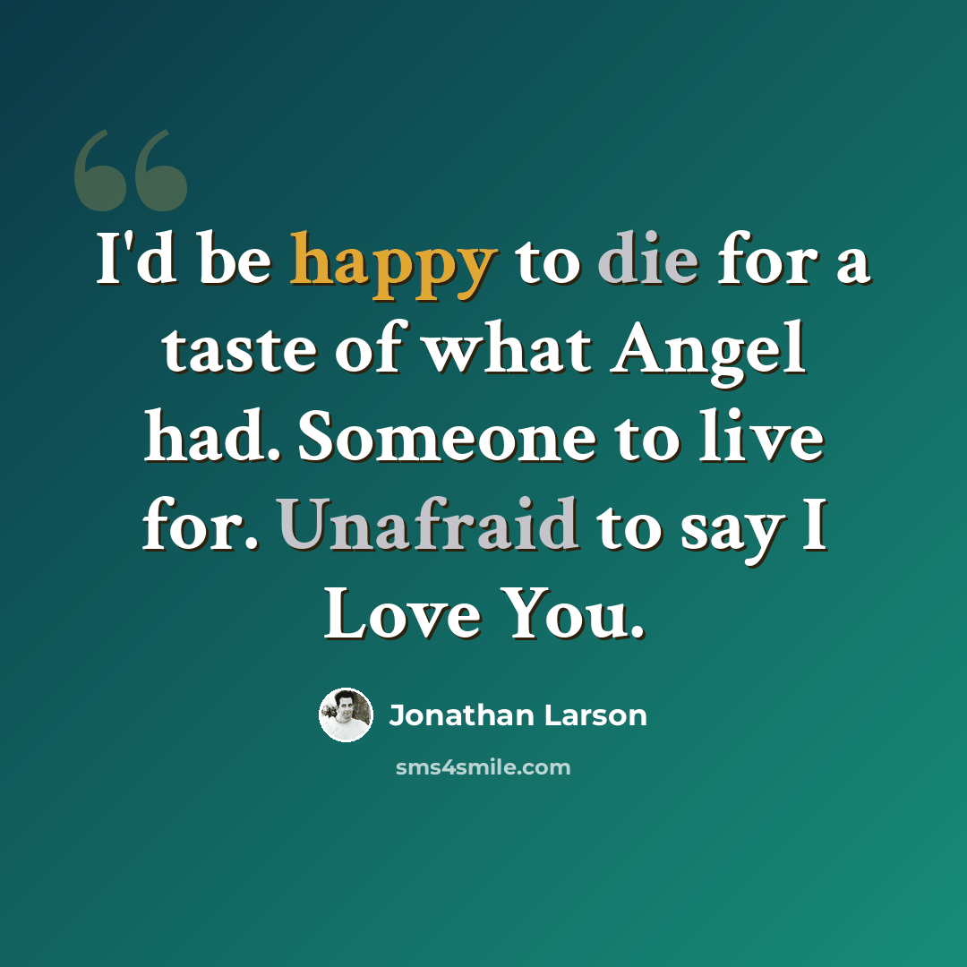 “I'd be happy to die for a taste of what Angel had. Someone to live for. Unafraid to say I Love You.” quote by Jonathan Larson