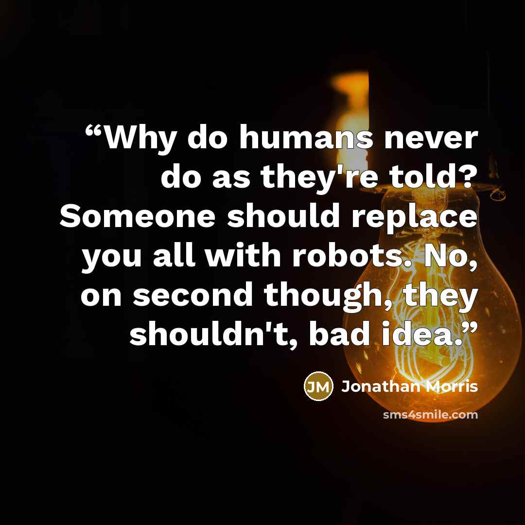 “Why do humans never do as they're told? Someone should replace you all with robots. No, on second though, they shouldn't, bad idea.” quote by Jonathan Morris
