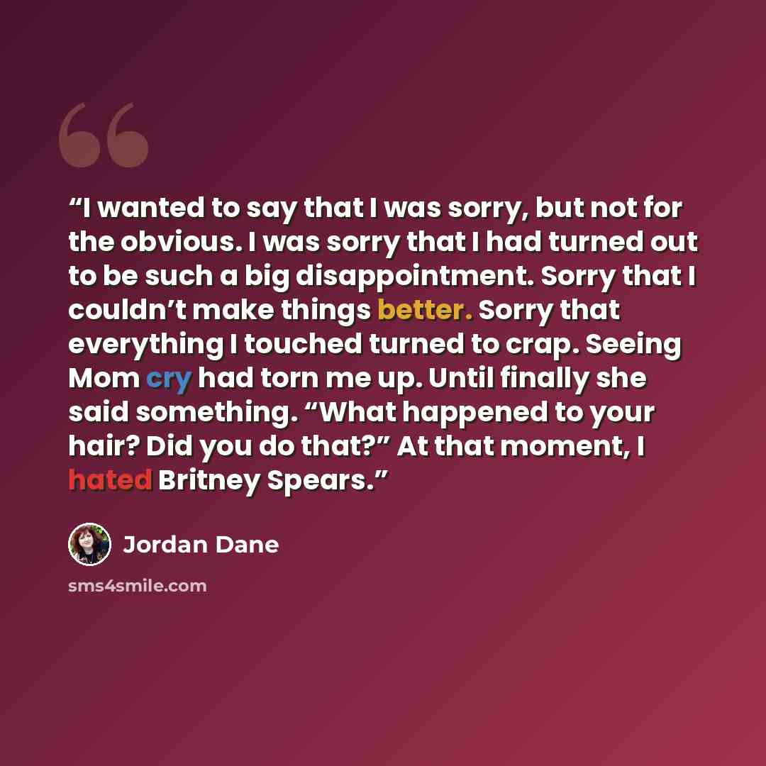 “I wanted to say that I was sorry, but not for the obvious. I was sorry that I had turned out to be such a big disappointment. Sorry that I couldn’t make things better. Sorry that everything I touched turned to crap. Seeing Mom cry had torn me up. Until finally she said something. “What happened to…” quote by Jordan Dane