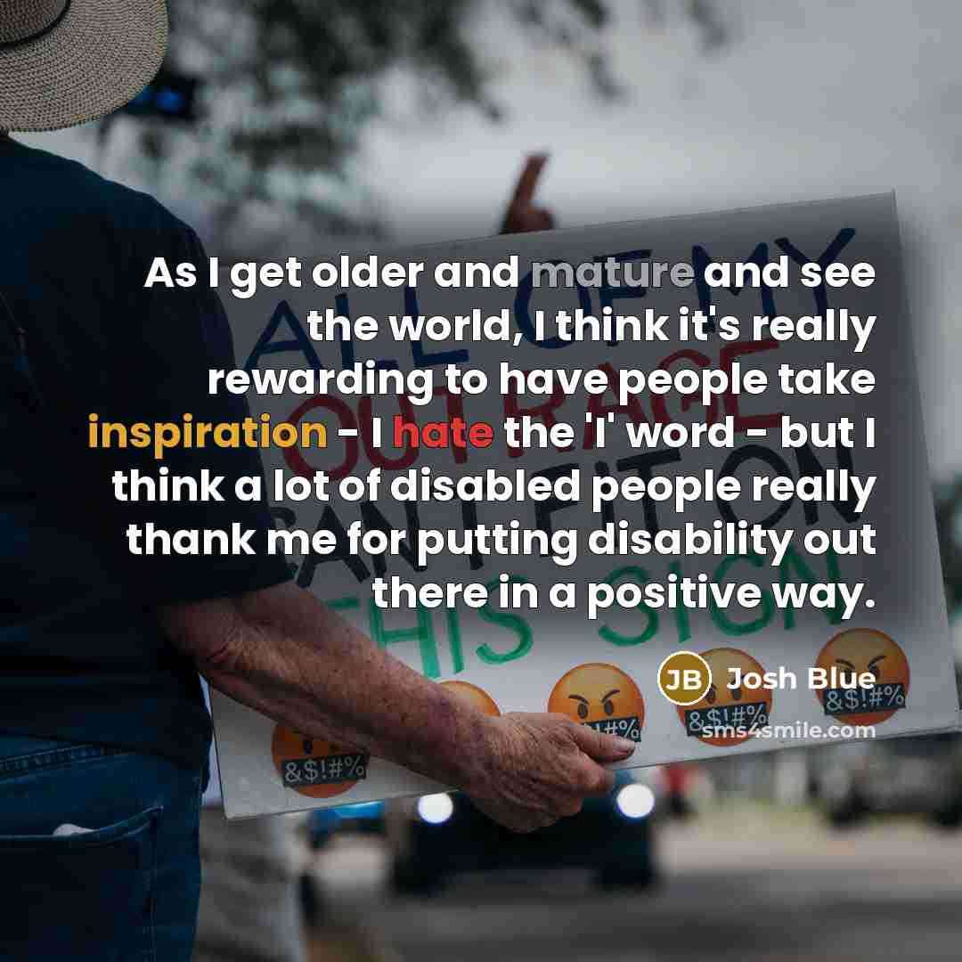 “As I get older and mature and see the world, I think it's really rewarding to have people take inspiration - I hate the 'I' word - but I think a lot of disabled people really thank me for putting disability out there in a positive way.” quote by Josh Blue