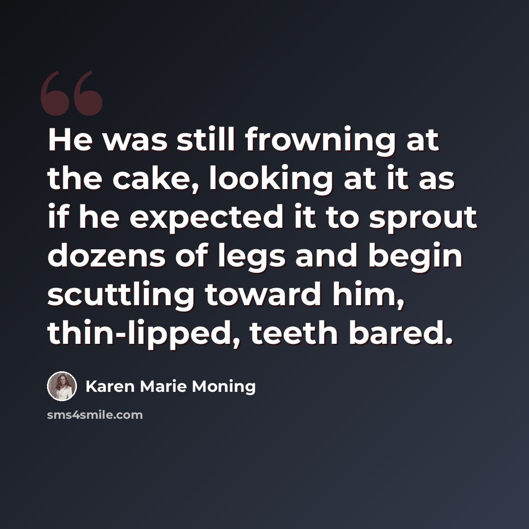“He was still frowning at the cake, looking at it as if he expected it to sprout dozens of legs and begin scuttling toward him, thin-lipped, teeth bared.” quote by Karen Marie Moning