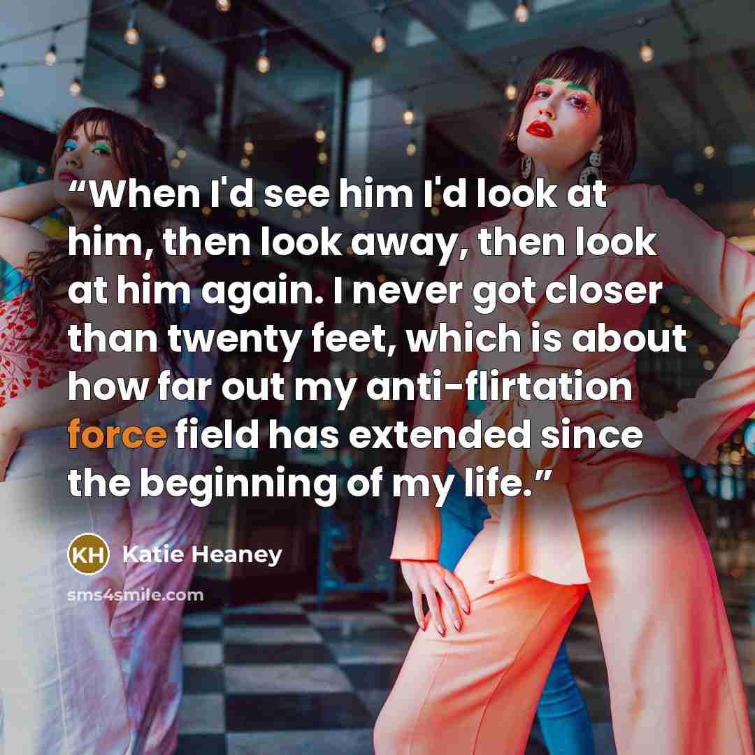 “When I'd see him I'd look at him, then look away, then look at him again. I never got closer than twenty feet, which is about how far out my anti-flirtation force field has extended since the beginning of my life.” quote by Katie Heaney