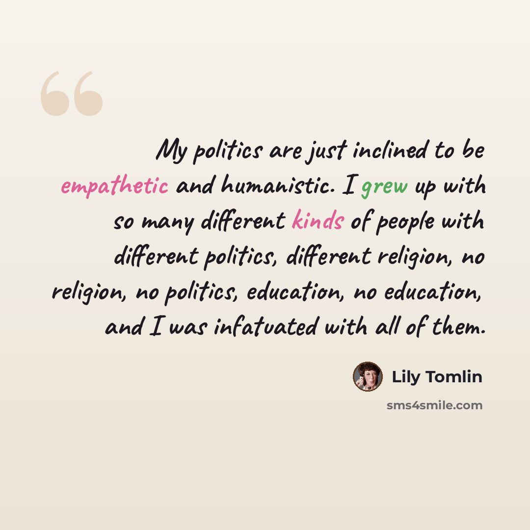 “My politics are just inclined to be empathetic and humanistic. I grew up with so many different kinds of people with different politics, different religion, no religion, no politics, education, no education, and I was infatuated with all of them.” quote by Lily Tomlin