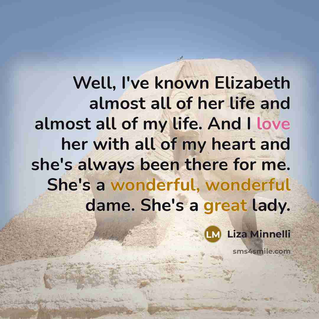 “Well, I've known Elizabeth almost all of her life and almost all of my life. And I love her with all of my heart and she's always been there for me. She's a wonderful, wonderful dame. She's a great lady.” quote by Liza Minnelli
