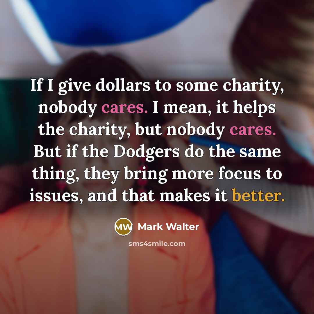 “If I give dollars to some charity, nobody cares. I mean, it helps the charity, but nobody cares. But if the Dodgers do the same thing, they bring more focus to issues, and that makes it better.” quote by Mark Walter