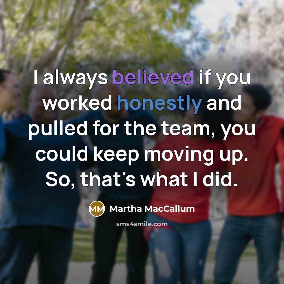 “I always believed if you worked honestly and pulled for the team, you could keep moving up. So, that's what I did.” quote by Martha MacCallum