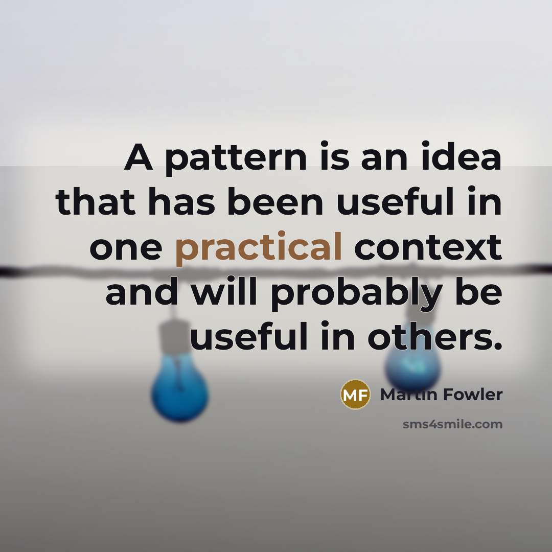 “A pattern is an idea that has been useful in one practical context and will probably be useful in others.” quote by Martin Fowler