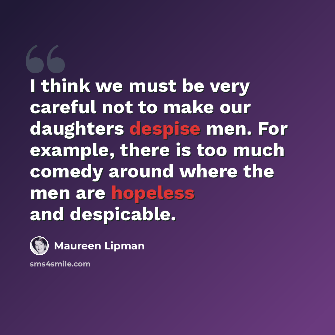 “I think we must be very careful not to make our daughters despise men. For example, there is too much comedy around where the men are hopeless and despicable.” quote by Maureen Lipman