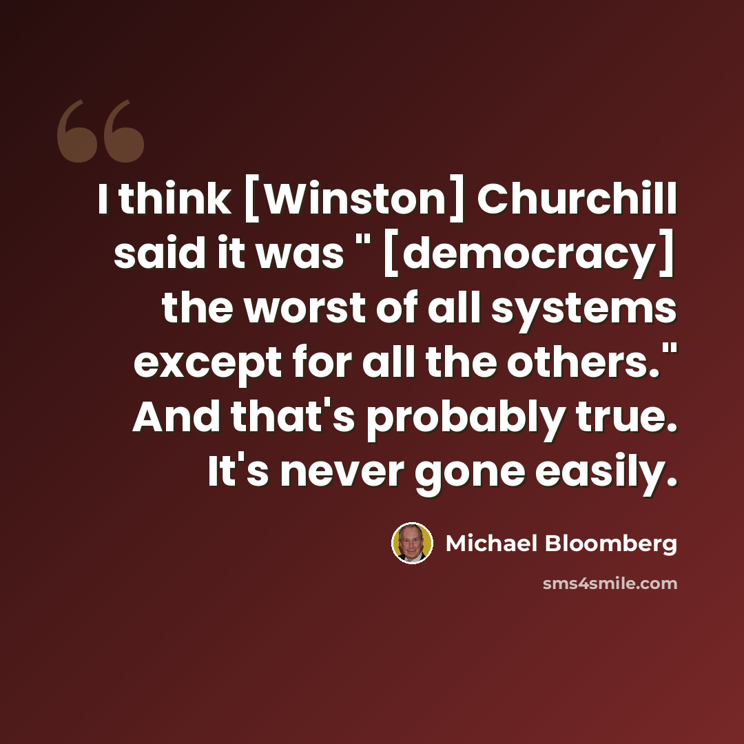 “I think [Winston] Churchill said it was " [democracy] the worst of all systems except for all the others." And that's probably true. It's never gone easily.” quote by Michael Bloomberg