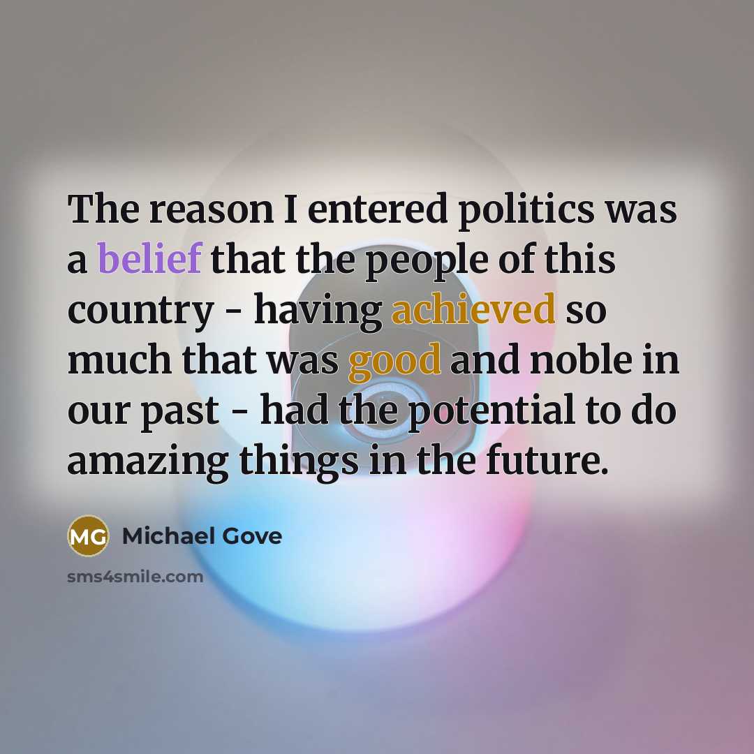 “The reason I entered politics was a belief that the people of this country - having achieved so much that was good and noble in our past - had the potential to do amazing things in the future.” quote by Michael Gove