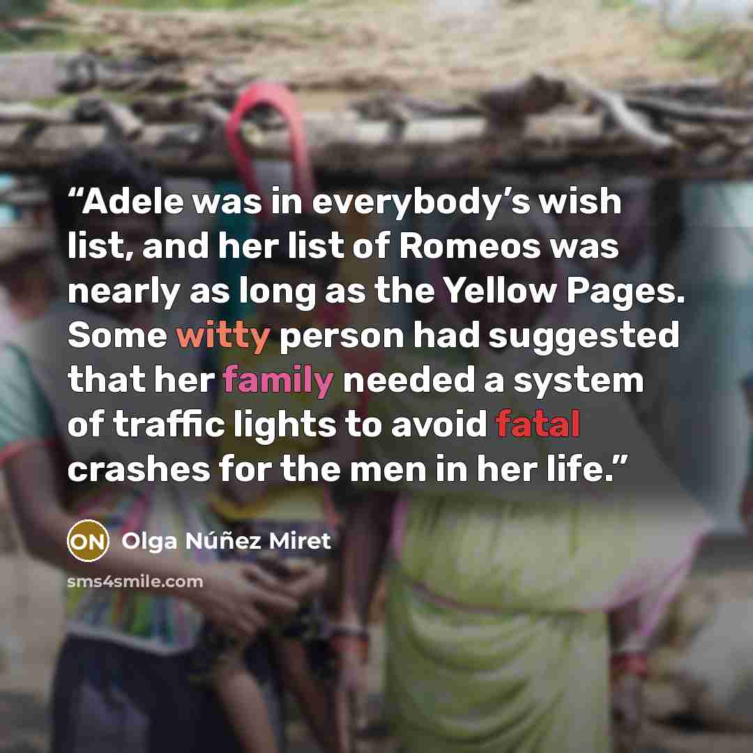 “Adele was in everybody’s wish list, and her list of Romeos was nearly as long as the Yellow Pages. Some witty person had suggested that her family needed a system of traffic lights to avoid fatal crashes for the men in her life.” quote by Olga Núñez Miret
