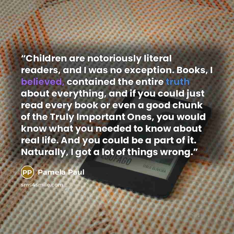 “Children are notoriously literal readers, and I was no exception. Books, I believed, contained the entire truth about everything, and if you could just read every book or even a good chunk of the Truly Important Ones, you would know what you needed to know about real life. And you could be a part…” quote by Pamela Paul