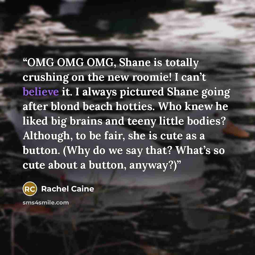 “OMG OMG OMG, Shane is totally crushing on the new roomie! I can’t believe it. I always pictured Shane going after blond beach hotties. Who knew he liked big brains and teeny little bodies? Although, to be fair, she is cute as a button. (Why do we say that? What’s so cute about a button, anyway?)” quote by Rachel Caine