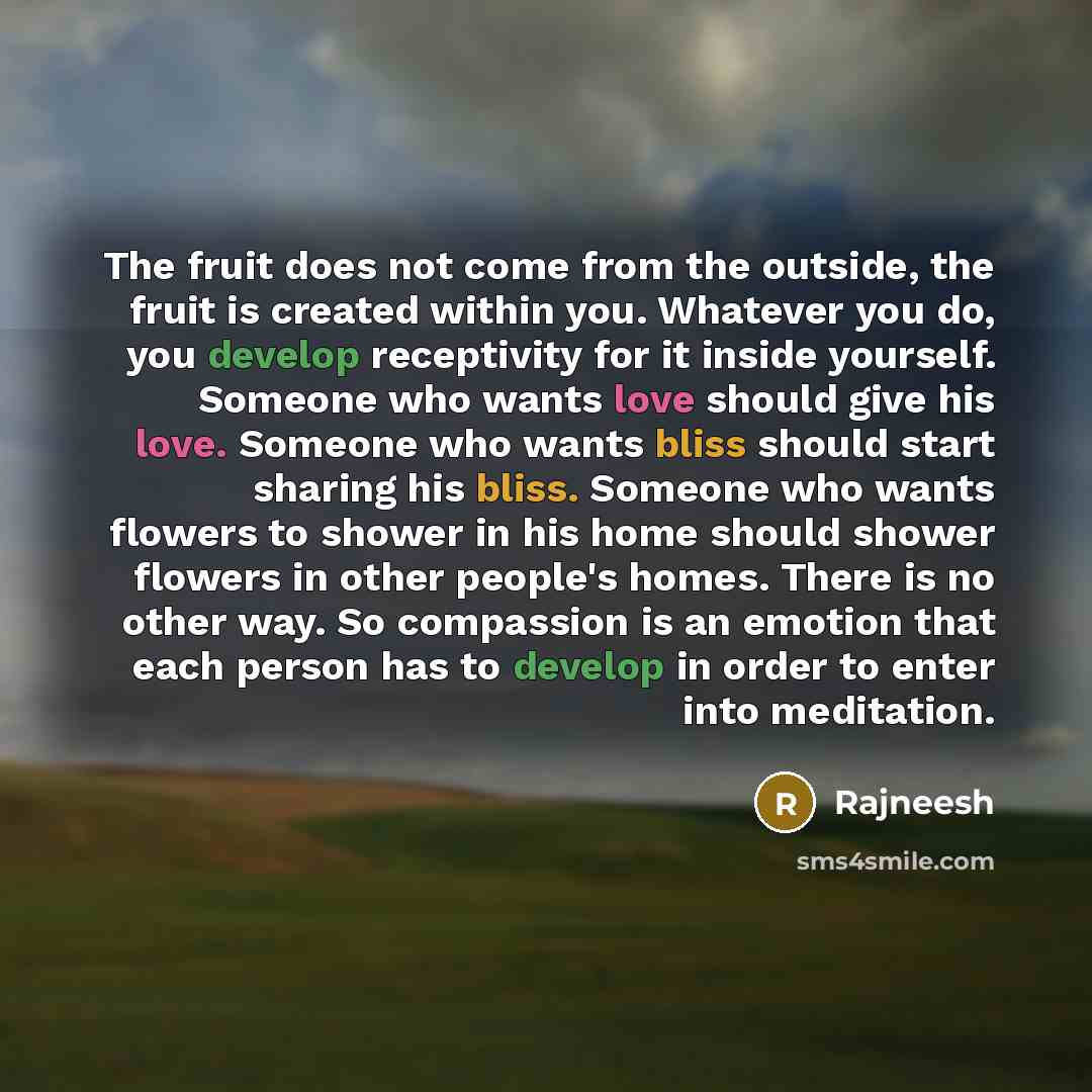 “The fruit does not come from the outside, the fruit is created within you. Whatever you do, you develop receptivity for it inside yourself. Someone who wants love should give his love. Someone who wants bliss should start sharing his bliss. Someone who wants flowers to shower in his home should…” quote by Rajneesh