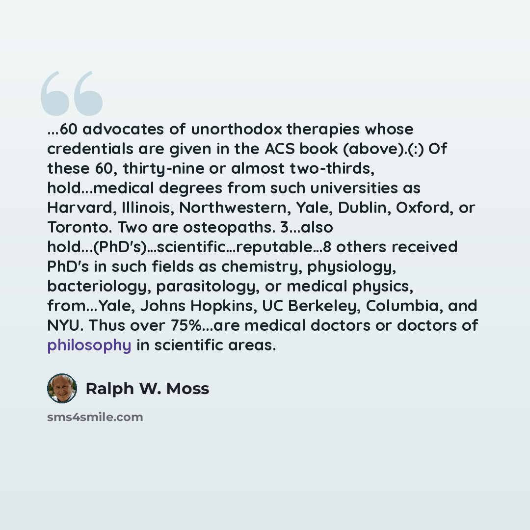 “...60 advocates of unorthodox therapies whose credentials are given in the ACS book (above).(:) Of these 60, thirty-nine or almost two-thirds, hold...medical degrees from such universities as Harvard, Illinois, Northwestern, Yale, Dublin, Oxford, or Toronto. Two are osteopaths. 3...also…” quote by Ralph W. Moss
