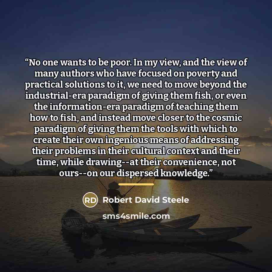 “No one wants to be poor. In my view, and the view of many authors who have focused on poverty and practical solutions to it, we need to move beyond the industrial-era paradigm of giving them fish, or even the information-era paradigm of teaching them how to fish, and instead move closer to the…” quote by Robert David Steele