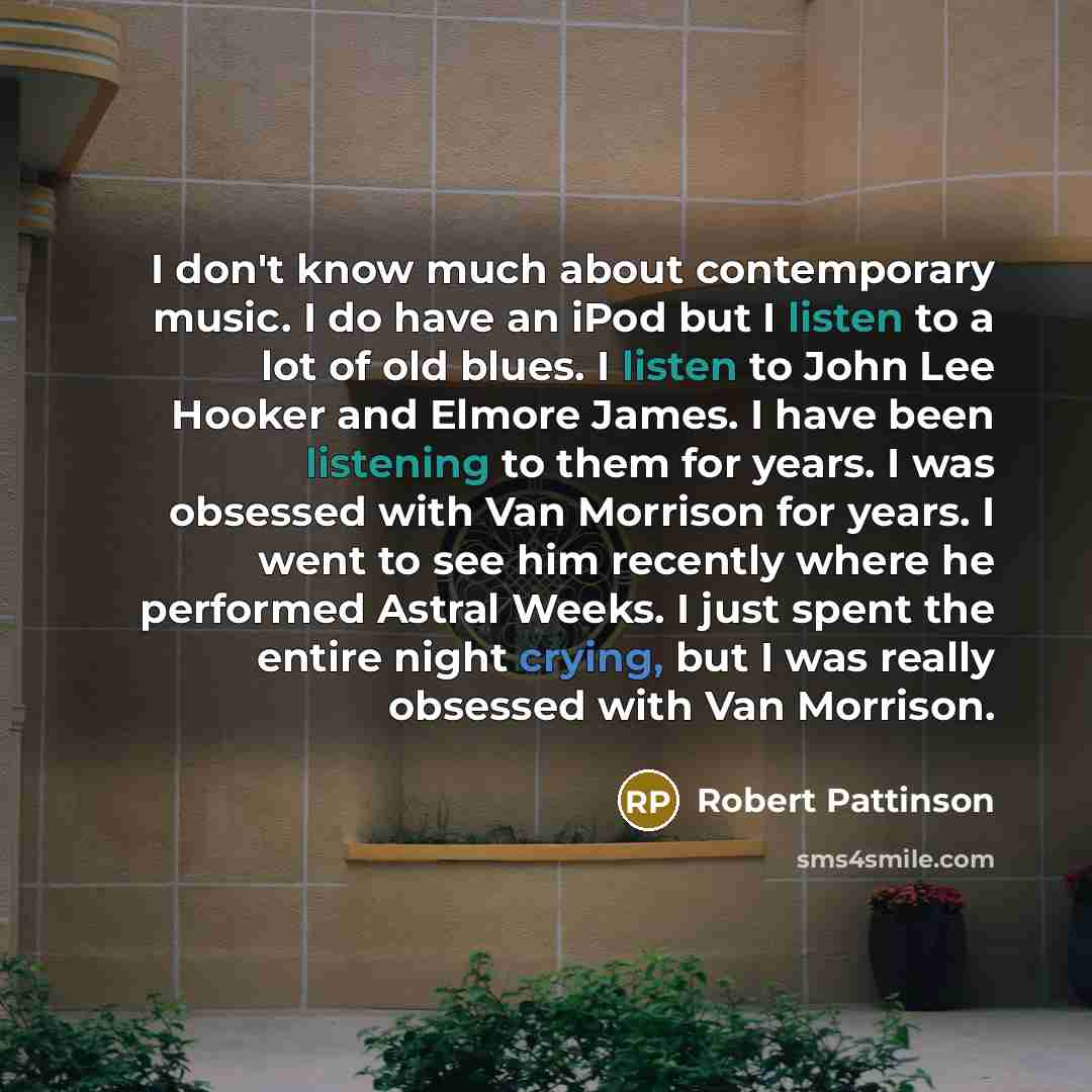 “I don't know much about contemporary music. I do have an iPod but I listen to a lot of old blues. I listen to John Lee Hooker and Elmore James. I have been listening to them for years. I was obsessed with Van Morrison for years. I went to see him recently where he performed Astral Weeks. I just…” quote by Robert Pattinson