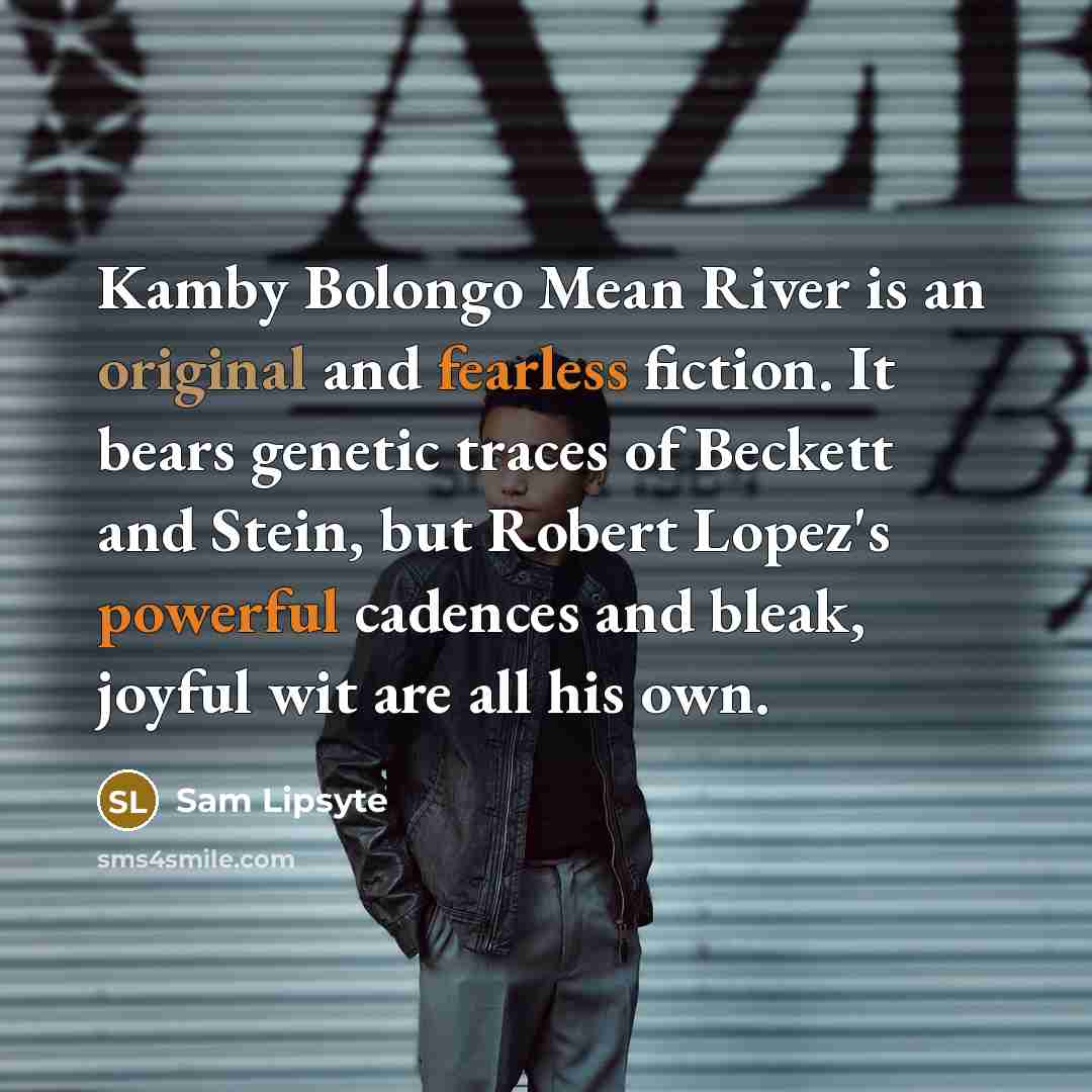 “Kamby Bolongo Mean River is an original and fearless fiction. It bears genetic traces of Beckett and Stein, but Robert Lopez's powerful cadences and bleak, joyful wit are all his own.” quote by Sam Lipsyte