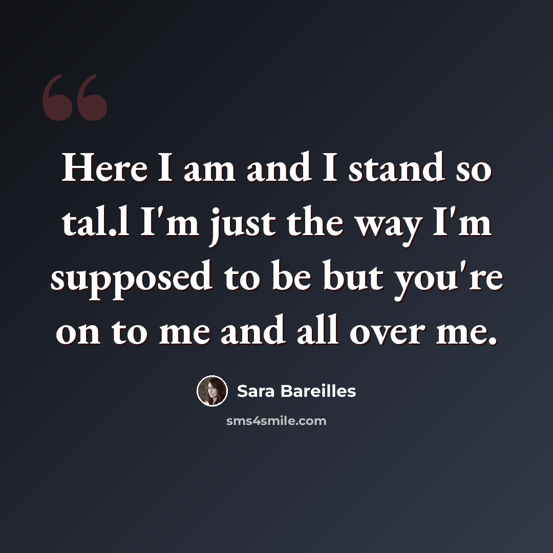 “Here I am and I stand so tal.l I'm just the way I'm supposed to be but you're on to me and all over me.” quote by Sara Bareilles