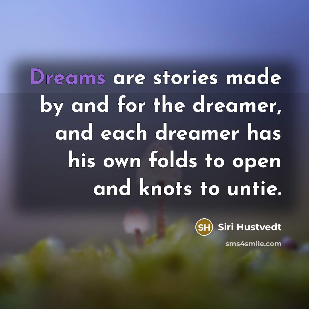 “Dreams are stories made by and for the dreamer, and each dreamer has his own folds to open and knots to untie.” quote by Siri Hustvedt