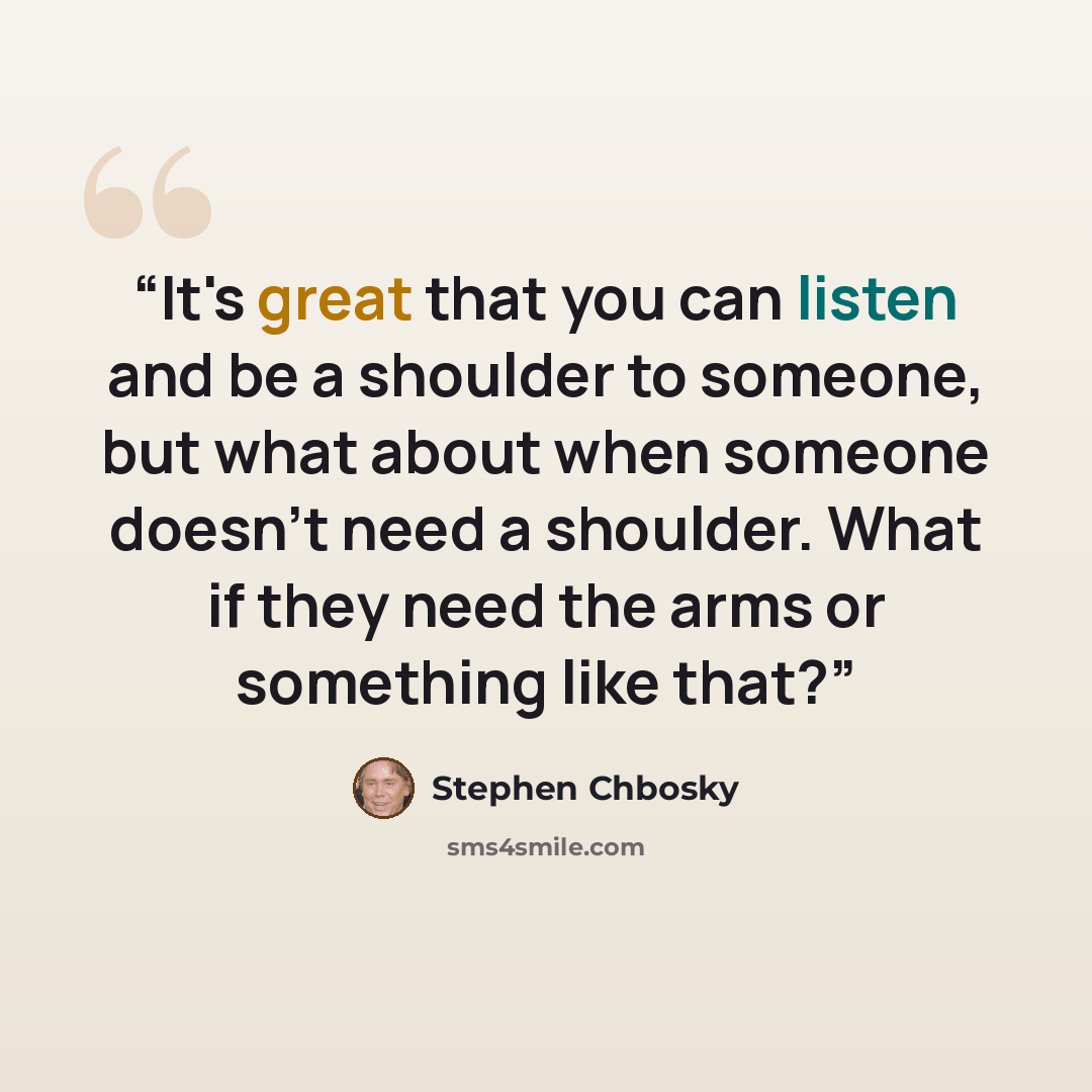 “It's great that you can listen and be a shoulder to someone, but what about when someone doesn't need a shoulder. What if they need the arms or something like that?” quote by Stephen Chbosky