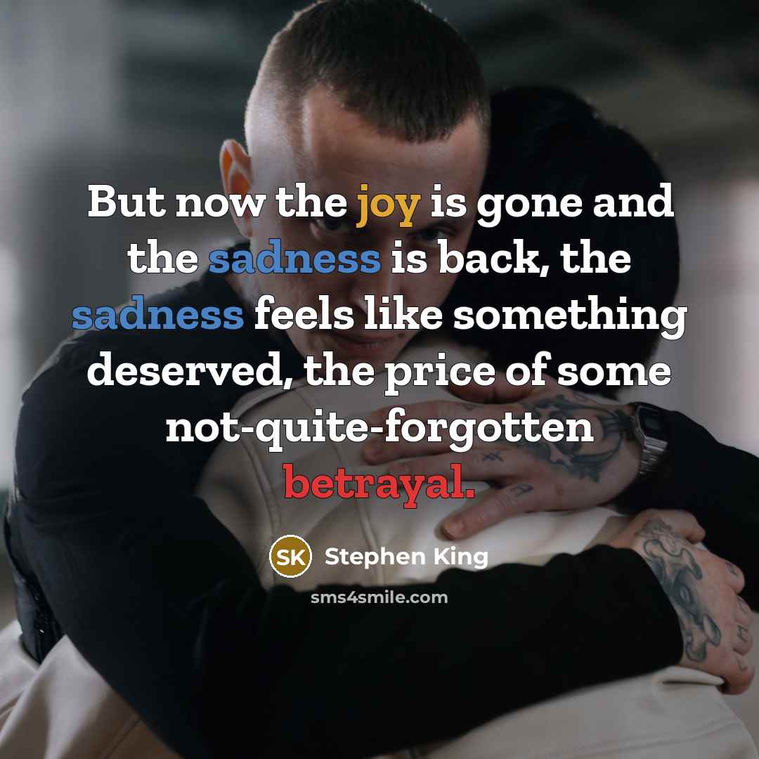 “But now the joy is gone and the sadness is back, the sadness feels like something deserved, the price of some not-quite-forgotten betrayal.” quote by Stephen King