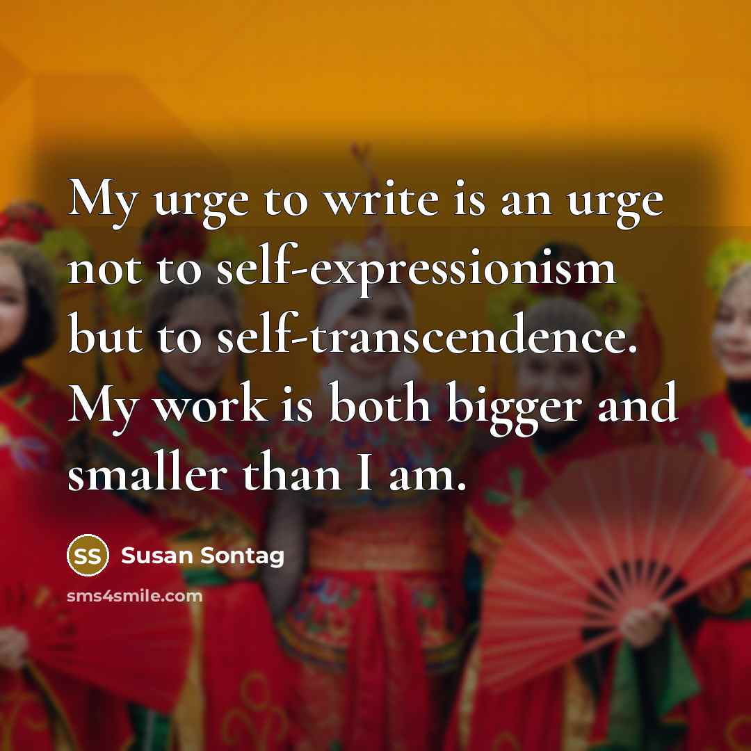 “My urge to write is an urge not to self-expressionism but to self-transcendence. My work is both bigger and smaller than I am.” quote by Susan Sontag