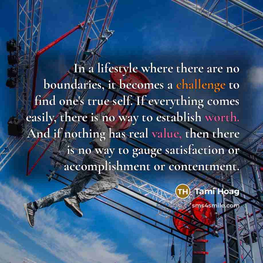 “In a lifestyle where there are no boundaries, it becomes a challenge to find one's true self. If everything comes easily, there is no way to establish worth. And if nothing has real value, then there is no way to gauge satisfaction or accomplishment or contentment.” quote by Tami Hoag