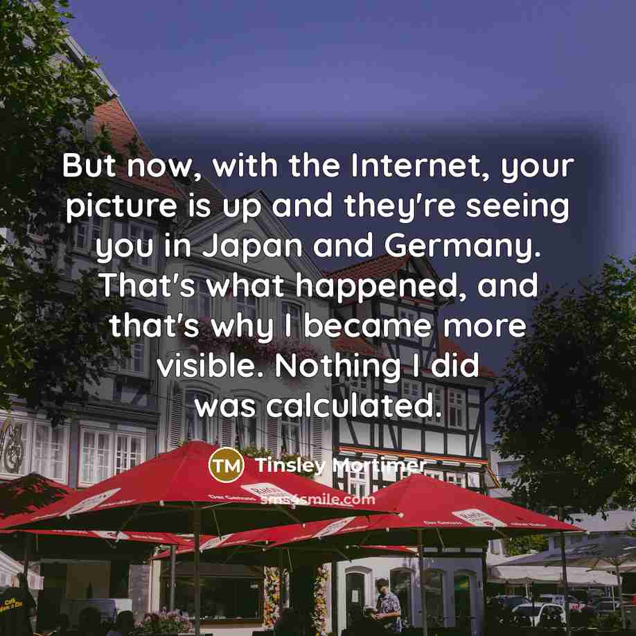 “But now, with the Internet, your picture is up and they're seeing you in Japan and Germany. That's what happened, and that's why I became more visible. Nothing I did was calculated.” quote by Tinsley Mortimer