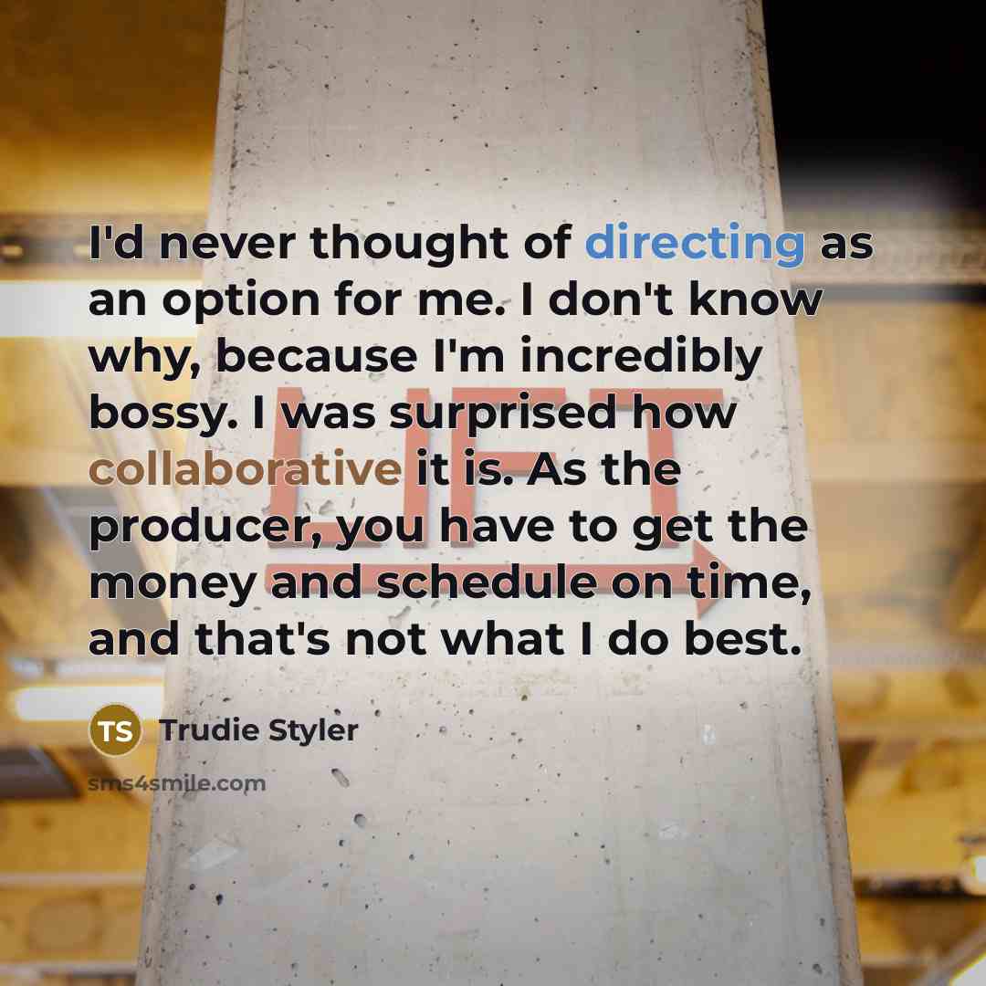 “I'd never thought of directing as an option for me. I don't know why, because I'm incredibly bossy. I was surprised how collaborative it is. As the producer, you have to get the money and schedule on time, and that's not what I do best.” quote by Trudie Styler